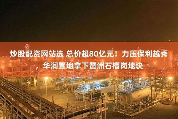 炒股配资网站选 总价超80亿元！力压保利越秀，华润置地拿下琶洲石榴岗地块