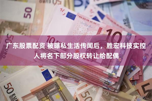 广东股票配资 被曝私生活传闻后，胜宏科技实控人将名下部分股权转让给配偶
