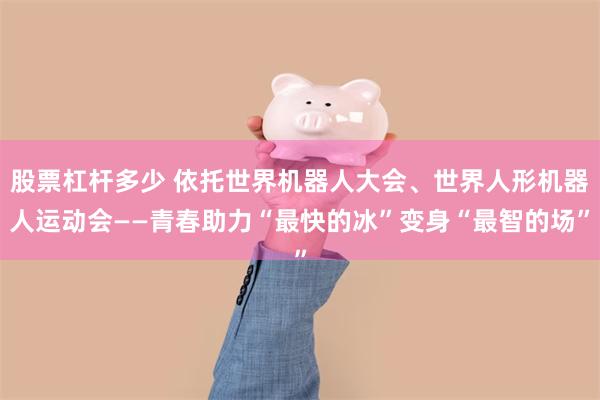 股票杠杆多少 依托世界机器人大会、世界人形机器人运动会——青春助力“最快的冰”变身“最智的场”