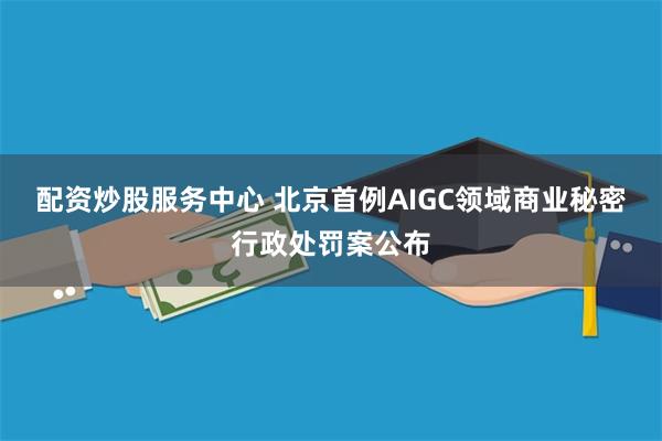 配资炒股服务中心 北京首例AIGC领域商业秘密行政处罚案公布