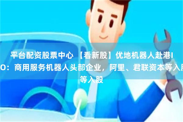 平台配资股票中心 【看新股】优地机器人赴港IPO：商用服务机器人头部企业，阿里、君联资本等入股