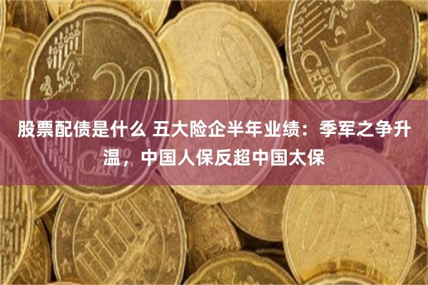 股票配债是什么 五大险企半年业绩：季军之争升温，中国人保反超中国太保