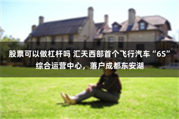 股票可以做杠杆吗 汇天西部首个飞行汽车“6S”综合运营中心，落户成都东安湖