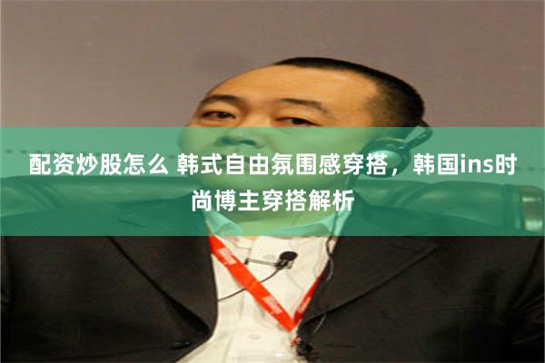 配资炒股怎么 韩式自由氛围感穿搭，韩国ins时尚博主穿搭解析
