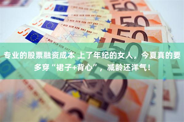 专业的股票融资成本 上了年纪的女人，今夏真的要多穿“裙子+背心”，减龄还洋气！