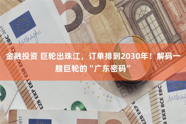 金融投资 巨轮出珠江，订单排到2030年！解码一艘巨轮的“广东密码”