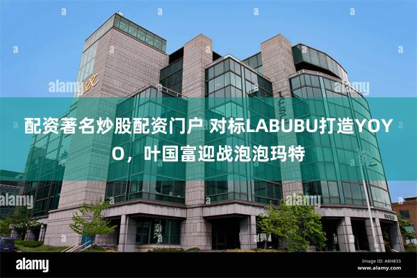配资著名炒股配资门户 对标LABUBU打造YOYO，叶国富迎战泡泡玛特