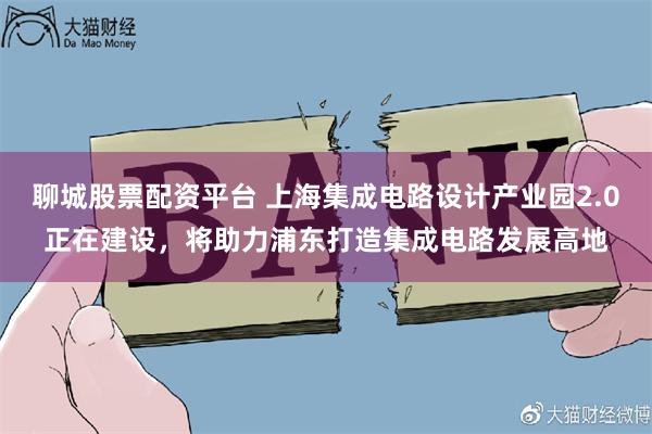 聊城股票配资平台 上海集成电路设计产业园2.0正在建设，将助力浦东打造集成电路发展高地