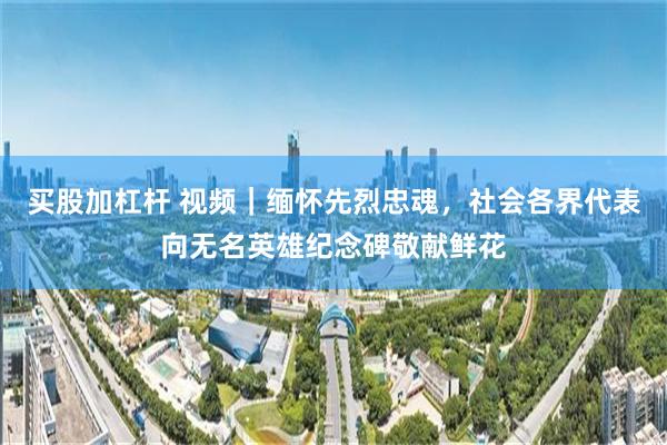 买股加杠杆 视频｜缅怀先烈忠魂，社会各界代表向无名英雄纪念碑敬献鲜花