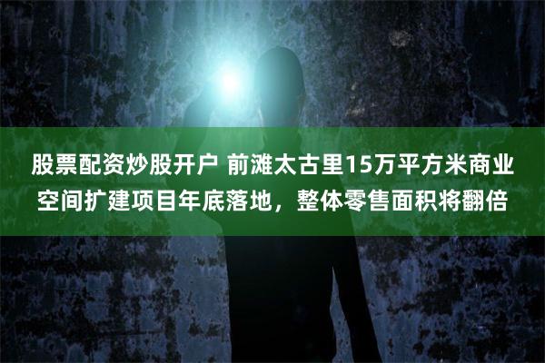 股票配资炒股开户 前滩太古里15万平方米商业空间扩建项目年底落地，整体零售面积将翻倍