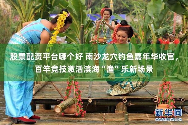 股票配资平台哪个好 南沙龙穴钓鱼嘉年华收官，百竿竞技激活滨海“渔”乐新场景
