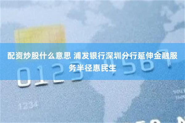 配资炒股什么意思 浦发银行深圳分行延伸金融服务半径惠民生