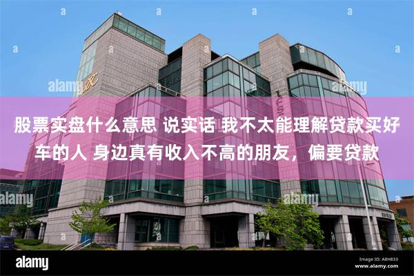 股票实盘什么意思 说实话 我不太能理解贷款买好车的人 身边真有收入不高的朋友，偏要贷款