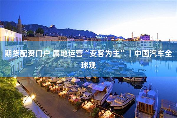期货配资门户 属地运营“变客为主”｜中国汽车全球观