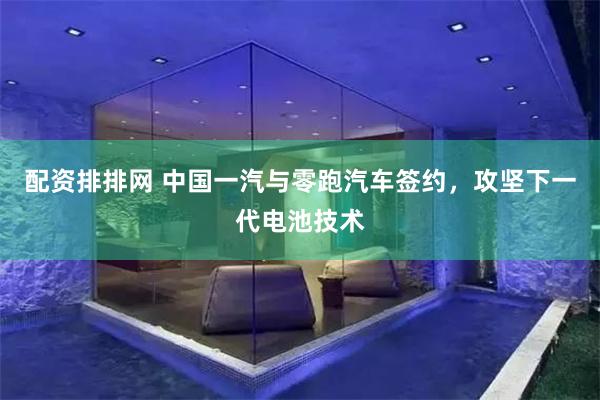 配资排排网 中国一汽与零跑汽车签约，攻坚下一代电池技术