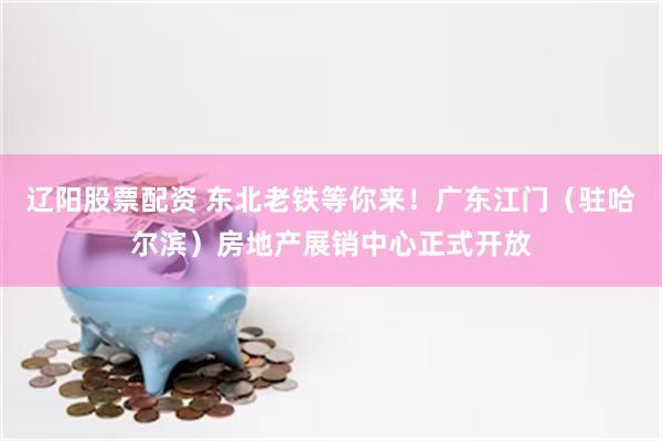 辽阳股票配资 东北老铁等你来！广东江门（驻哈尔滨）房地产展销中心正式开放