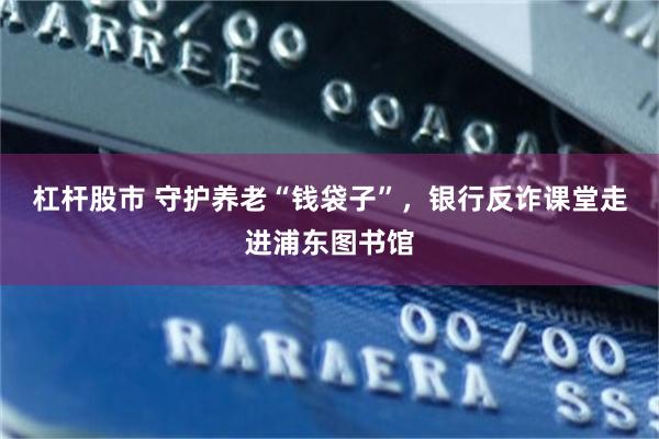 杠杆股市 守护养老“钱袋子”，银行反诈课堂走进浦东图书馆