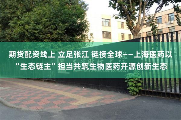 期货配资线上 立足张江 链接全球——上海医药以“生态链主”担当共筑生物医药开源创新生态