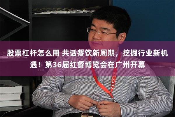 股票杠杆怎么用 共话餐饮新周期,挖掘行业新机遇!第36届红餐博览会在广州开幕