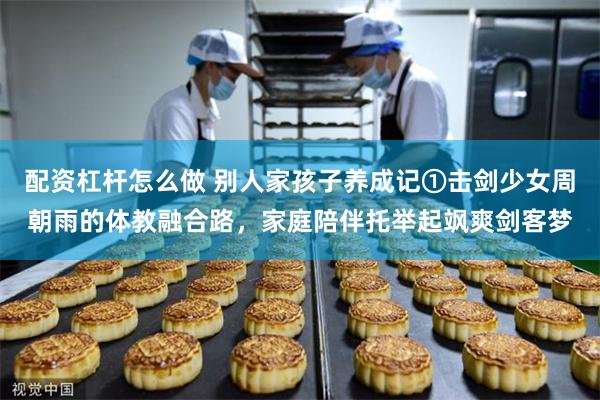 配资杠杆怎么做 别人家孩子养成记①击剑少女周朝雨的体教融合路，家庭陪伴托举起飒爽剑客梦