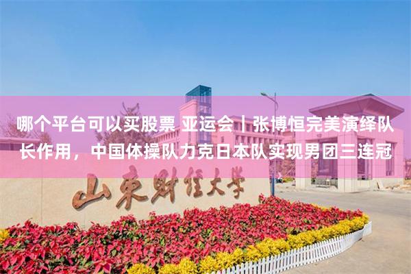 哪个平台可以买股票 亚运会|张博恒完美演绎队长作用,中国体操队力克日本队实现男团三连冠