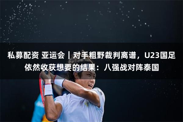 私募配资 亚运会｜对手粗野裁判离谱，U23国足依然收获想要的结果：八强战对阵泰国