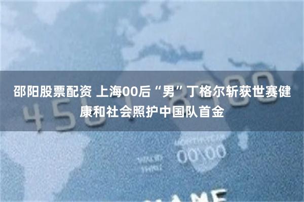 邵阳股票配资 上海00后“男”丁格尔斩获世赛健康和社会照护中国队首金