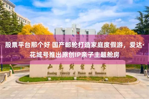 股票平台那个好 国产邮轮打造家庭度假游，爱达·花城号推出原创IP亲子主题舱房