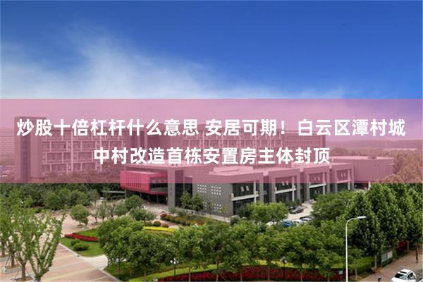 炒股十倍杠杆什么意思 安居可期！白云区潭村城中村改造首栋安置房主体封顶