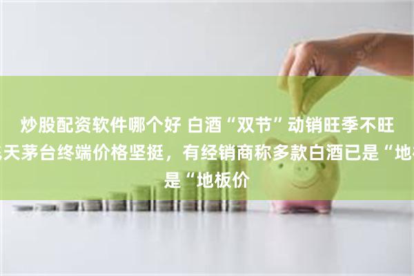 炒股配资软件哪个好 白酒“双节”动销旺季不旺：飞天茅台终端价格坚挺，有经销商称多款白酒已是“地板价