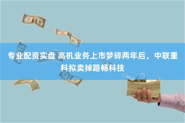 专业配资实盘 高机业务上市梦碎两年后，中联重科拟卖掉路畅科技