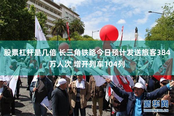 股票杠杆是几倍 长三角铁路今日预计发送旅客384万人次 增开列车104列