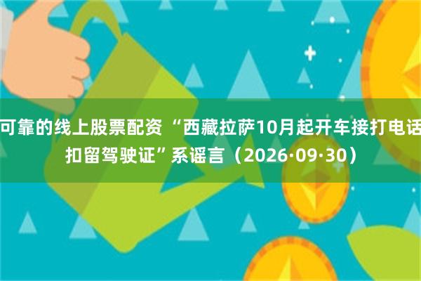 可靠的线上股票配资 “西藏拉萨10月起开车接打电话扣留驾驶证”系谣言（2026·09·30）