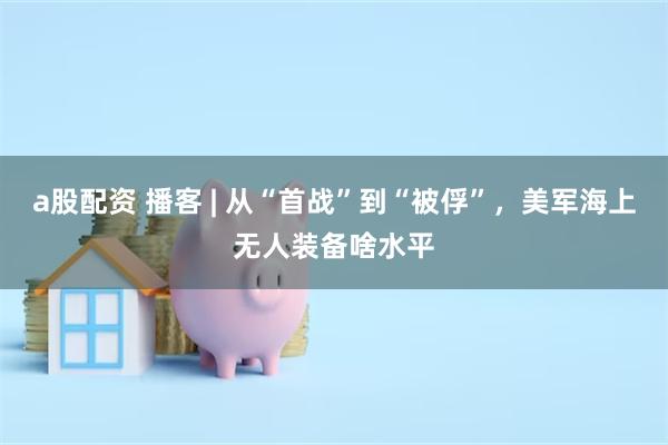 a股配资 播客 | 从“首战”到“被俘”，美军海上无人装备啥水平
