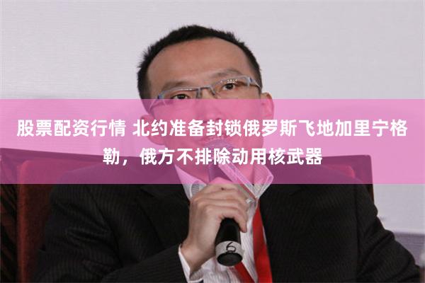 股票配资行情 北约准备封锁俄罗斯飞地加里宁格勒，俄方不排除动用核武器