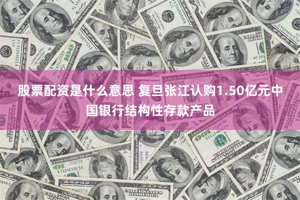 股票配资是什么意思 复旦张江认购1.50亿元中国银行结构性存款产品