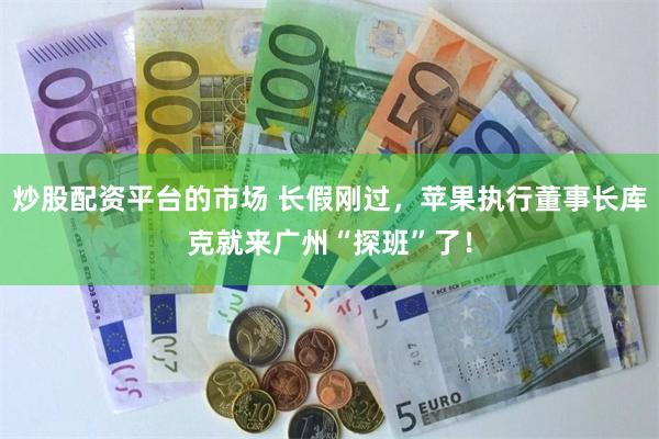 炒股配资平台的市场 长假刚过，苹果执行董事长库克就来广州“探班”了！