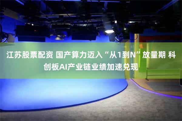 江苏股票配资 国产算力迈入“从1到N”放量期 科创板AI产业链业绩加速兑现