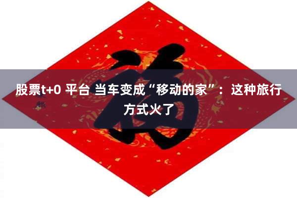 股票t+0 平台 当车变成“移动的家”：这种旅行方式火了