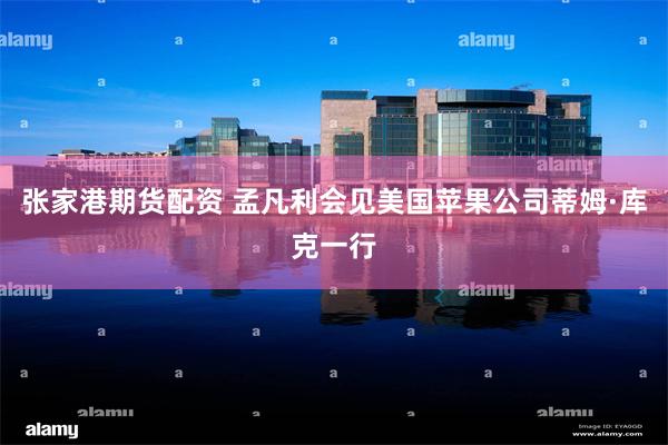 张家港期货配资 孟凡利会见美国苹果公司蒂姆·库克一行