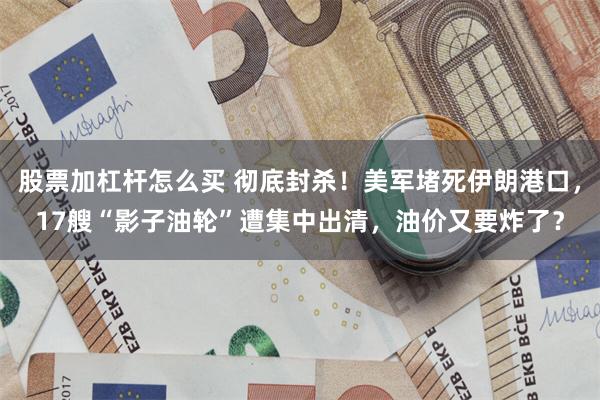 股票加杠杆怎么买 彻底封杀！美军堵死伊朗港口，17艘“影子油轮”遭集中出清，油价又要炸了？