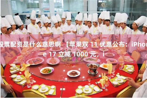 股票配资是什么意思啊 【苹果双 11 优惠公布：iPhone 17 立减 1000 元，i