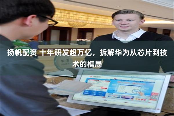 扬帆配资 十年研发超万亿，拆解华为从芯片到技术的棋局