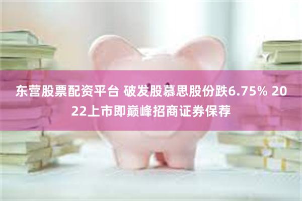 东营股票配资平台 破发股慕思股份跌6.75% 2022上市即巅峰招商证券保荐