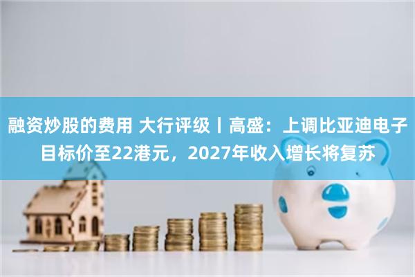融资炒股的费用 大行评级丨高盛：上调比亚迪电子目标价至22港元，2027年收入增长将复苏