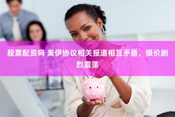 股票配资吗 美伊协议相关报道相互矛盾,银价剧烈震荡